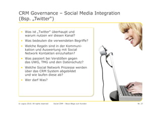 CRM Governance – Social Media Integration
(Bsp. „Twitter“)

  • Was ist „Twitter“ überhaupt und
    warum nutzen wir diesen Kanal?
  • Was bedeuten die verwendeten Begriffe?
  • Welche Regeln sind in der Kommuni-
    kation und Auswertung mit Social
    Network Kontakten einzuhalten?
  • Was passiert bei Verstößen gegen
    das UWG, TMG und den Datenschutz?
  • Welche Social Network Prozesse werden
    über das CRM System abgebildet
    und wie laufen diese ab?
  • Wer darf Was?




© Logica 2010. All rights reserved   Social CRM – Neue Wege zum Kunden   Nr. 27
 