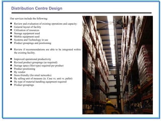 Distribution Centre Design

Our services include the following:
   Review and evaluation of existing operations and capacity:
   General layout of facility
   Utilization of resources
   Storage equipment used
   Mobile equipment used
   Systems and Technology in use
   Product groupings and positioning

 Review if recommendations are able to be integrated within
  the existing facility.

   Improved operational productivity
   Revised product groupings (as required)
   Storage space (Slot type) required per product
   Product positioning
   By vendor
   Store-friendly (for retail networks)
   By selling unit of measure (ie. Case vs. unit vs. pallet)
   By type of material handling equipment required
   Product groupings
 