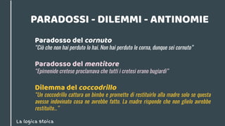 La logica stoica
PARADOSSI - DILEMMI - ANTINOMIE
Paradosso del mentitore
“Epimenide cretese proclamava che tutti i cretesi erano bugiardi”
Dilemma del coccodrillo
“Un coccodrillo cattura un bimbo e promette di restituirlo alla madre solo se questa
avesse indovinato cosa ne avrebbe fatto. La madre risponde che non glielo avrebbe
restituito...”
Paradosso del cornuto
“Ciò che non hai perduto lo hai. Non hai perduto le corna, dunque sei cornuto”
 