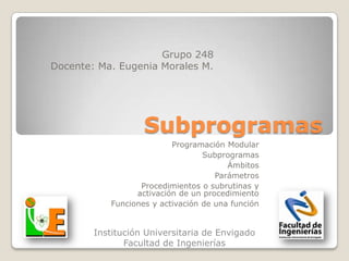 Grupo 248
Docente: Ma. Eugenia Morales M.




                   Subprogramas
                          Programación Modular
                                  Subprogramas
                                        Ámbitos
                                     Parámetros
                  Procedimientos o subrutinas y
                 activación de un procedimiento
           Funciones y activación de una función


        Institución Universitaria de Envigado
               Facultad de Ingenierías
 