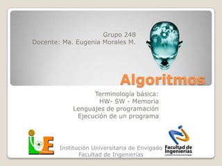 Grupo 248
Docente: Ma. Eugenia Morales M.




                             Algoritmos
                  Terminología básica:
                    HW- SW - Memoria
            Lenguajes de programación
             Ejecución de un programa




        Institución Universitaria de Envigado
               Facultad de Ingenierías
 