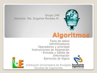 Grupo 248
Docente: Ma. Eugenia Morales M.




                             Algoritmos
                          Tipos de datos
                         Identificadores
                 Operadores y prioridad
            Instrucciones de Asignación
                   - Entrada y Salida de
                             Información
                     Ejercicios de lógica

        Institución Universitaria de Envigado
               Facultad de Ingenierías
 