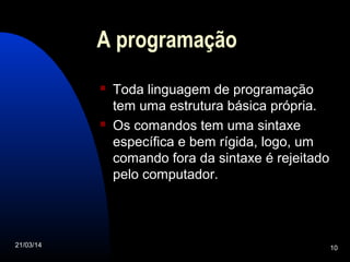 21/03/14 10
A programação
 Toda linguagem de programação
tem uma estrutura básica própria.
 Os comandos tem uma sintaxe
específica e bem rígida, logo, um
comando fora da sintaxe é rejeitado
pelo computador.
 