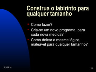 21/03/14 13
Construa o labirinto para
qualquer tamanho
 Como fazer?
 Cria-se um novo programa, para
cada nova medida?
 Como deixar a mesma lógica,
maleável para qualquer tamanho?
 