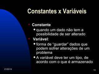 21/03/14 14
Constantes x Variáveis
 Constante
 quando um dado não tem a
possibilidade de ser alterado
 Variável:
 forma de “guardar” dados que
podem sofrer alterações de um
problema
 A variável deve ter um tipo, de
acordo com o que é armazenado
 