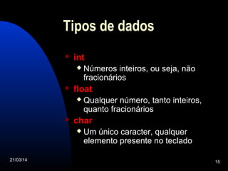 21/03/14 15
Tipos de dados
 int
 Números inteiros, ou seja, não
fracionários
 float
 Qualquer número, tanto inteiros,
quanto fracionários
 char
 Um único caracter, qualquer
elemento presente no teclado
 