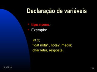 21/03/14 16
Declaração de variáveis
 tipo nome;
 Exemplo:
int x;
float nota1, nota2, media;
char letra, resposta;
 