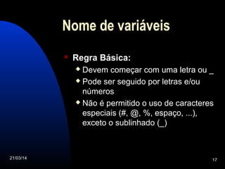 21/03/14 17
Nome de variáveis
 Regra Básica:
 Devem começar com uma letra ou _
 Pode ser seguido por letras e/ou
números
 Não é permitido o uso de caracteres
especiais (#, @, %, espaço, ...),
exceto o sublinhado (_)
 