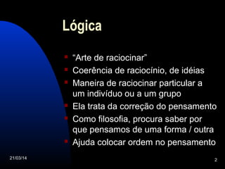 21/03/14 2
Lógica
 “Arte de raciocinar”
 Coerência de raciocínio, de idéias
 Maneira de raciocinar particular a
um indivíduo ou a um grupo
 Ela trata da correção do pensamento
 Como filosofia, procura saber por
que pensamos de uma forma / outra
 Ajuda colocar ordem no pensamento
 