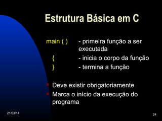 21/03/14 24
Estrutura Básica em C
main ( ) - primeira função a ser
executada
{ - inicia o corpo da função
} - termina a função
 Deve existir obrigatoriamente
 Marca o início da execução do
programa
 