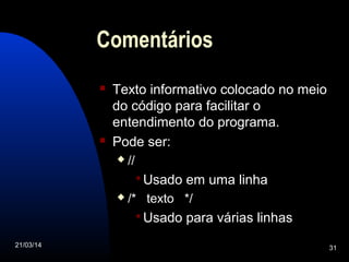 21/03/14 31
Comentários
 Texto informativo colocado no meio
do código para facilitar o
entendimento do programa.
 Pode ser:
 //
Usado em uma linha
 /* texto */
Usado para várias linhas
 