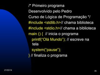 21/03/14 35
/* Primeiro programa
Desenvolvido pelo Pedro
Curso de Lógica de Programação */
#include <stdlib.h>// chama biblioteca
#include <stdio.h>// chama a biblioteca
main () { // inicia o programa
printf(“Olá Mundo”); // escreve na
tela
system(“pause”);
} // finaliza o programa
 