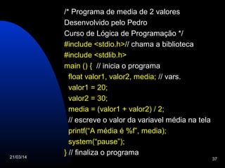 21/03/14 37
/* Programa de media de 2 valores
Desenvolvido pelo Pedro
Curso de Lógica de Programação */
#include <stdio.h>// chama a biblioteca
#include <stdlib.h>
main () { // inicia o programa
float valor1, valor2, media; // vars.
valor1 = 20;
valor2 = 30;
media = (valor1 + valor2) / 2;
// escreve o valor da variavel média na tela
printf(“A média é %f”, media);
system(“pause”);
} // finaliza o programa
 