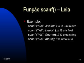21/03/14 39
Função scanf() – Leia
 Exemplo:
scanf (“%d”, &valor1); // lê um inteiro
scanf (“%f”, &valor1); // lê um float
scanf (“%s”, &nome); // lê uma string
scanf (“%c”, &letra); // lê uma letra
 