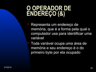 21/03/14 40
O OPERADOR DE
ENDEREÇO (&)
 Representa um endereço de
memória, que é a forma pela qual o
computador usa para identificar uma
variável
 Toda variável ocupa uma área de
memória e seu endereço é o do
primeiro byte por ela ocupado
 