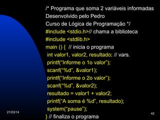 21/03/14 42
/* Programa que soma 2 variáveis informadas
Desenvolvido pelo Pedro
Curso de Lógica de Programação */
#include <stdio.h>// chama a biblioteca
#include <stdlib.h>
main () { // inicia o programa
int valor1, valor2, resultado; // vars.
printf(“Informe o 1o valor”);
scanf(“%d”, &valor1);
printf(“Informe o 2o valor”);
scanf(“%d”, &valor2);
resultado = valor1 + valor2;
printf(“A soma é %d”, resultado);
system(“pause”);
} // finaliza o programa
 