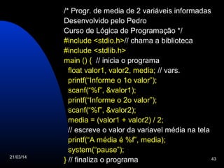21/03/14 43
/* Progr. de media de 2 variáveis informadas
Desenvolvido pelo Pedro
Curso de Lógica de Programação */
#include <stdio.h>// chama a biblioteca
#include <stdlib.h>
main () { // inicia o programa
float valor1, valor2, media; // vars.
printf(“Informe o 1o valor”);
scanf(“%f”, &valor1);
printf(“Informe o 2o valor”);
scanf(“%f”, &valor2);
media = (valor1 + valor2) / 2;
// escreve o valor da variavel média na tela
printf(“A média é %f”, media);
system(“pause”);
} // finaliza o programa
 