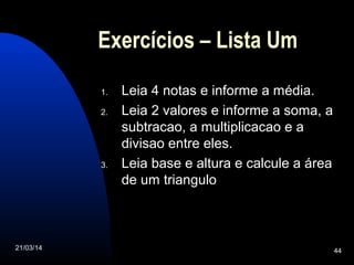 21/03/14 44
Exercícios – Lista Um
1. Leia 4 notas e informe a média.
2. Leia 2 valores e informe a soma, a
subtracao, a multiplicacao e a
divisao entre eles.
3. Leia base e altura e calcule a área
de um triangulo
 