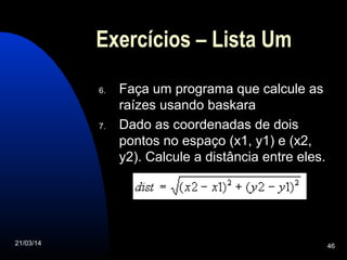 21/03/14 46
Exercícios – Lista Um
6. Faça um programa que calcule as
raízes usando baskara
7. Dado as coordenadas de dois
pontos no espaço (x1, y1) e (x2,
y2). Calcule a distância entre eles.
 