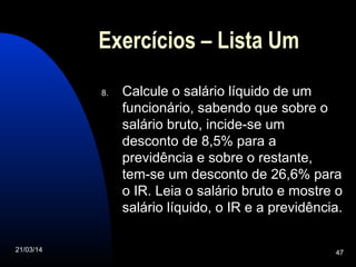 21/03/14 47
Exercícios – Lista Um
8. Calcule o salário líquido de um
funcionário, sabendo que sobre o
salário bruto, incide-se um
desconto de 8,5% para a
previdência e sobre o restante,
tem-se um desconto de 26,6% para
o IR. Leia o salário bruto e mostre o
salário líquido, o IR e a previdência.
 