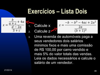 21/03/14 48
Exercícios – Lista Dois
1. Calcule x
2. Calcule z
3. Uma revenda de automóveis paga a
seus vendedores dois salários
mínimos fixos e mais uma comissão
de R$ 100,00 por carro vendido e
mais 5% do valor totals das vendas.
Leia os dados necessários e calcule o
salário de um vendedor.
 