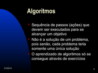 21/03/14 5
Algoritmos
 Sequência de passos (ações) que
devem ser executados para se
alcançar um objetivo
 Não é a solução de um problema,
pois senão, cada problema teria
somente uma única solução
 O aprendizado de algoritmos só se
consegue através de exercícios
 