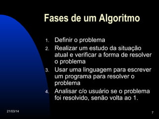 21/03/14 7
Fases de um Algoritmo
1. Definir o problema
2. Realizar um estudo da situação
atual e verificar a forma de resolver
o problema
3. Usar uma linguagem para escrever
um programa para resolver o
problema
4. Analisar c/o usuário se o problema
foi resolvido, senão volta ao 1.
 