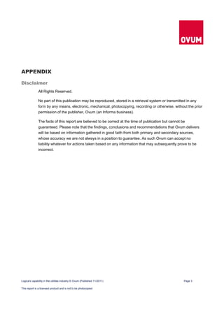 APPENDIX

Disclaimer
              All Rights Reserved.

              No part of this publication may be reproduced, stored in a retrieval system or transmitted in any
              form by any means, electronic, mechanical, photocopying, recording or otherwise, without the prior
              permission of the publisher, Ovum (an Informa business).

              The facts of this report are believed to be correct at the time of publication but cannot be
              guaranteed. Please note that the findings, conclusions and recommendations that Ovum delivers
              will be based on information gathered in good faith from both primary and secondary sources,
              whose accuracy we are not always in a position to guarantee. As such Ovum can accept no
              liability whatever for actions taken based on any information that may subsequently prove to be
              incorrect.




Logica's capability in the utilities industry © Ovum (Published 11/2011)                             Page 3

This report is a licensed product and is not to be photocopied
 