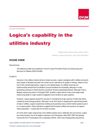 OVUM OPINION



Logica's capability in the
utilities industry
                                                                                 Publication Date: November 2011
                                                                           Author: Stuart Ravens and John Madden


OVUM VIEW

Summary
              The following profile was published in Ovum's report Providers Power Up Outsourcing and
              Services for Utilities (OI00145-066).


Logica
              Success in the utilities industry tends to breed success. Logica’s pedigree within utilities during the
              past couple of decades has seen the vendor punch well above its weight in energy, relative to the
              size of the overall organization. Logica is not a global player: its utilities revenues are
              predominantly derived from its Western Europe heartland and Australia, although it is also
              generating revenues in North America and South America (particularly Brazil). Although it has a
              flagship outsourcing client in Portugal’s EDP, whether Logica will win many more large-scale
              outsourcing deals or major systems integration work remains an open question.

              However, Logica appears poised for success in managing the huge volumes of data that will be
              created by smart energy projects. Although it is far from alone in targeting the exponential growth
              of data in utilities, Logica’s experience building and operating many central market systems puts it
              in a unique position. Early indications suggest that European utilities are buying in to Logica’s
              value proposition – a good sign for its future success.

              At a time when major outsourcing in the utilities industry was a relatively rare occurrence, Logica
              won what remains one of its largest customers: the Portuguese utility EDP. EDP had already
              moved all of its IT businesses into a subsidiary Edinfor, which was subsequently acquired by

Logica's capability in the utilities industry © Ovum (Published 11/2011)                                 Page 1

This report is a licensed product and is not to be photocopied
 