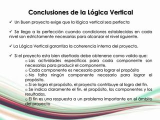 Conclusiones de la Lógica Vertical
 Un Buen proyecto exige que la lógica vertical sea perfecta

 Se llega a la perfección cuando condiciones establecidas en cada
nivel son estrictamente necesarias para alcanzar el nivel siguiente.

 La Lógica Vertical garantiza la coherencia interna del proyecto.

 Si el proyecto esta bien diseñado debe obtenerse como valido que:
         o Las actividades especificas para cada componente son
         necesarias para producir el componente.
         o Cada componente es necesario para lograr el propósito
         o No falta ningún componente necesario para lograr el
         propósito.
         o Si se logra el propósito, el proyecto contribuye al logro del fin.
         o Se indica claramente el fin, el propósito, los componentes y los
         resultados.
         o El fin es una respuesta a un problema importante en el ámbito
         del proyecto
 