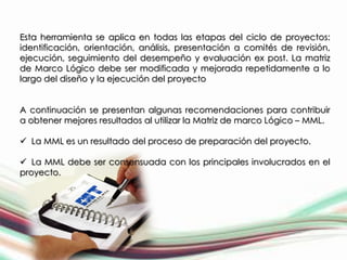 Esta herramienta se aplica en todas las etapas del ciclo de proyectos:
identificación, orientación, análisis, presentación a comités de revisión,
ejecución, seguimiento del desempeño y evaluación ex post. La matriz
de Marco Lógico debe ser modificada y mejorada repetidamente a lo
largo del diseño y la ejecución del proyecto


A continuación se presentan algunas recomendaciones para contribuir
a obtener mejores resultados al utilizar la Matriz de marco Lógico – MML.

 La MML es un resultado del proceso de preparación del proyecto.

 La MML debe ser consensuada con los principales involucrados en el
proyecto.
 