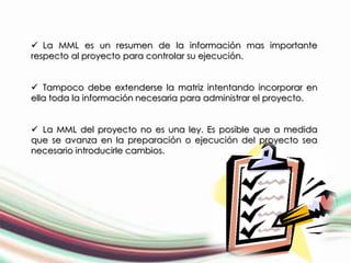  La MML es un resumen de la información mas importante
respecto al proyecto para controlar su ejecución.


 Tampoco debe extenderse la matriz intentando incorporar en
ella toda la información necesaria para administrar el proyecto.


 La MML del proyecto no es una ley. Es posible que a medida
que se avanza en la preparación o ejecución del proyecto sea
necesario introducirle cambios.
 