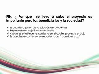 FIN: ¿ Por que se lleva a cabo el proyecto es
importante para los beneficiarios y la sociedad?

 Es una descripción de la solución del problema
 Representa un objetivo de desarrollo
 Ayuda es establecer el contexto en el cual el proyecto encaja
 Es aceptable comenzar su reacción con “ contribuir a …”
 