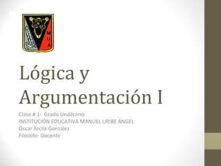 Lógica y
Argumentación I
Clase # 1- Grado Undécimo
INSTITUCIÓN EDUCATIVA MANUEL URIBE ÁNGEL
Óscar Arcila González
Filosofo- Docente
 