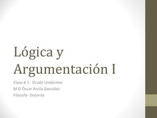 Lógica y
Argumentación I
Clase # 1- Grado Undécimo
M.G Óscar Arcila González
Filosofo- Docente
 
