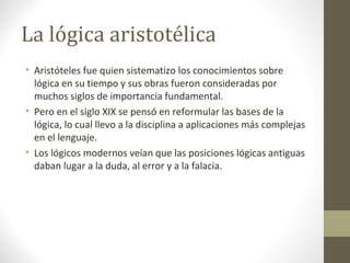 La lógica aristotélica
• Aristóteles fue quien sistematizo los conocimientos sobre
lógica en su tiempo y sus obras fueron consideradas por
muchos siglos de importancia fundamental.
• Pero en el siglo XIX se pensó en reformular las bases de la
lógica, lo cual llevo a la disciplina a aplicaciones más complejas
en el lenguaje.
• Los lógicos modernos veían que las posiciones lógicas antiguas
daban lugar a la duda, al error y a la falacia.
 