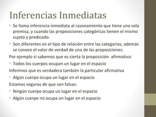 Inferencias Inmediatas
• Se llama inferencia inmediata al razonamiento que tiene una sola
premisa, y cuando las proposiciones categóricas tienen el mismo
sujeto y predicado.
• Son diferentes en el tipo de relación entre las categorías, además
se conoce el valor de verdad de una de las proposiciones.
Por ejemplo si sabemos que es cierta la proposición afirmativa:
• Todos los cuerpos ocupan un lugar en el espacio
Inferimos que es verdadera también la particular afirmativa
• Algún cuerpo ocupa un lugar en el espacio
Estamos seguros de que son falsas:
• Ningún cuerpo ocupa un lugar en el espacio
• Algún cuerpo no ocupa un lugar en el espacio
 