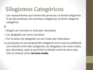 Silogismos Categóricos
• Los razonamientos que tienen dos premisas se llaman silogismos.
Si las dos premisas son premisas categóricas se llama silogismo
categórico.
Ej.
1.Ningún ser humano es malo por naturaleza
2.Los abogados son seres humanos
3.Por lo tanto, los abogados no son malos por naturaleza
La conclusión es una proposición categórica en la cual se estableció
una relación entre dos categorías, los abogados y los seres malos
por naturaleza, aquí se permitió la relación entre las otras dos,
esto se conoce como termino mediotermino medio
 