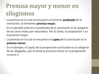 Premisa mayor y menor en
silogismos
• La premisa en la cual se encuentra el termino predicadopredicado de la
conclusión, la llamamos premisa mayor.premisa mayor.
• En el ejemplo anterior el predicado de la conclusión es la categoría
de los seres malos por naturaleza. Por lo tanto, la proposición 1 es
la premisa mayor.
• La premisa en la cual se encuentra el sujetosujeto de la conclusión es la
premisa menor.premisa menor.
• En el ejemplo, el sujeto de la proposición conclusión es la categoría
de los abogados, por lo tanto la premisa menor es la proposición
numero 2
 