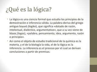 ¿Qué es la lógica?
• La lógica es una ciencia formal que estudia los principios de la
demostración e inferencia válida. La palabra deriva del griego
antiguo λογική (logike), que significa «dotado de razón,
intelectual, dialéctico, argumentativo», que a su vez viene de
λόγος (logos), «palabra, pensamiento, idea, argumento, razón
o principio».
• Así como el objeto de estudio tradicional de la química es la
materia, y el de la biología la vida, el de la lógica es la
inferencia. La inferencia es el proceso por el cual se derivan
conclusiones a partir de premisas.
 