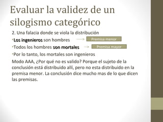Evaluar la validez de un
silogismo categórico
2. Una falacia donde se viola la distribución
•Los ingenierosLos ingenieros son hombres
•Todos los hombres son mortalesson mortales
•Por lo tanto, los mortales son ingenieros
Modo AAA, ¿Por qué no es valido? Porque el sujeto de la
conclusión está distribuido allí, pero no esta distribuido en la
premisa menor. La conclusión dice mucho mas de lo que dicen
las premisas.
Premisa mayor
Premisa menor
 