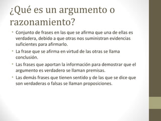¿Qué es un argumento o
razonamiento?
• Conjunto de frases en las que se afirma que una de ellas es
verdadera, debido a que otras nos suministran evidencias
suficientes para afirmarlo.
• La frase que se afirma en virtud de las otras se llama
conclusión.
• Las frases que aportan la información para demostrar que el
argumento es verdadero se llaman premisas.
• Las demás frases que tienen sentido y de las que se dice que
son verdaderas o falsas se llaman proposiciones.
 