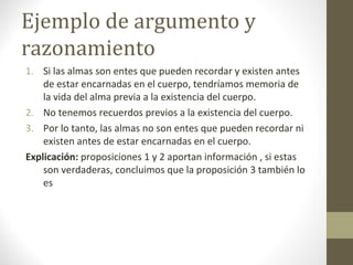Ejemplo de argumento y
razonamiento
1. Si las almas son entes que pueden recordar y existen antes
de estar encarnadas en el cuerpo, tendríamos memoria de
la vida del alma previa a la existencia del cuerpo.
2. No tenemos recuerdos previos a la existencia del cuerpo.
3. Por lo tanto, las almas no son entes que pueden recordar ni
existen antes de estar encarnadas en el cuerpo.
Explicación: proposiciones 1 y 2 aportan información , si estas
son verdaderas, concluimos que la proposición 3 también lo
es
 