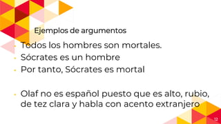 12
Ejemplos de argumentos
◂ Todos los hombres son mortales.
◂ Sócrates es un hombre
◂ Por tanto, Sócrates es mortal
◂ Olaf no es español puesto que es alto, rubio,
de tez clara y habla con acento extranjero
 
