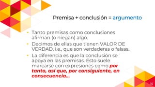 15
Premisa + conclusión = argumento
◂ Tanto premisas como conclusiones
afirman (o niegan) algo.
◂ Decimos de ellas que tienen VALOR DE
VERDAD, i.e., que son verdaderas o falsas.
◂ La diferencia es que la conclusión se
apoya en las premisas. Esto suele
marcarse con expresiones como por
tanto, así que, por consiguiente, en
consecuencia…
 