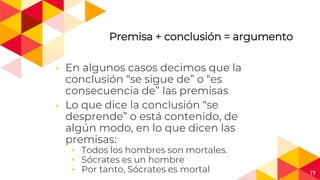17
Premisa + conclusión = argumento
◂ En algunos casos decimos que la
conclusión “se sigue de” o “es
consecuencia de” las premisas
◂ Lo que dice la conclusión “se
desprende” o está contenido, de
algún modo, en lo que dicen las
premisas:
◂ Todos los hombres son mortales.
◂ Sócrates es un hombre
◂ Por tanto, Sócrates es mortal
 