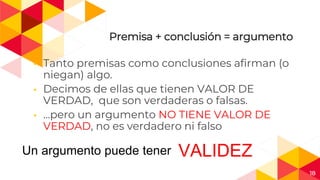 18
Premisa + conclusión = argumento
◂ Tanto premisas como conclusiones afirman (o
niegan) algo.
◂ Decimos de ellas que tienen VALOR DE
VERDAD, que son verdaderas o falsas.
◂ …pero un argumento NO TIENE VALOR DE
VERDAD, no es verdadero ni falso
Un argumento puede tener VALIDEZ
 