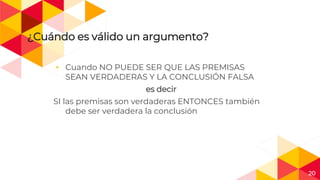 20
¿Cuándo es válido un argumento?
◂ Cuando NO PUEDE SER QUE LAS PREMISAS
SEAN VERDADERAS Y LA CONCLUSIÓN FALSA
es decir
SI las premisas son verdaderas ENTONCES también
debe ser verdadera la conclusión
 