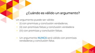 21
¿Cuándo es válido un argumento?
Un argumento puede ser válido:
◂ (i) con premisas y conclusión verdaderas.
◂ (ii) con premisas falsas y conclusión verdadera
◂ (iii) con premisas y conclusión falsas.
◂ Un argumento NUNCA será válido con premisas
verdaderas y conclusión falsa.
 