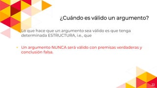 22
¿Cuándo es válido un argumento?
◂ Lo que hace que un argumento sea válido es que tenga
determinada ESTRUCTURA, i.e., que
◂ Un argumento NUNCA será válido con premisas verdaderas y
conclusión falsa.
 